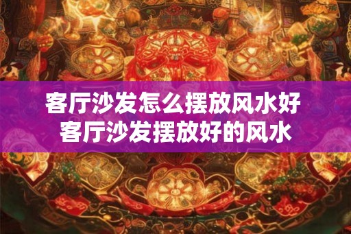 客厅沙发怎么摆放风水好 客厅沙发摆放好的风水 客厅沙发怎么摆放风水好 客厅沙发摆放好的风水
