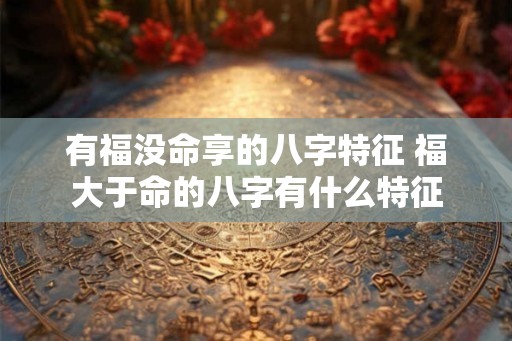 有福没命享的八字特征 福大于命的八字有什么特征