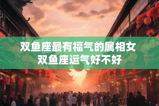 双鱼座最有福气的属相女 双鱼座运气好不好