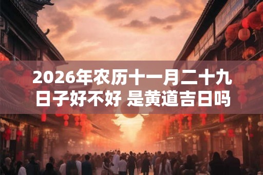 2026年农历十一月二十九日子好不好 是黄道吉日吗 2026年农历十一月二十九日子好不好 是黄道吉日吗