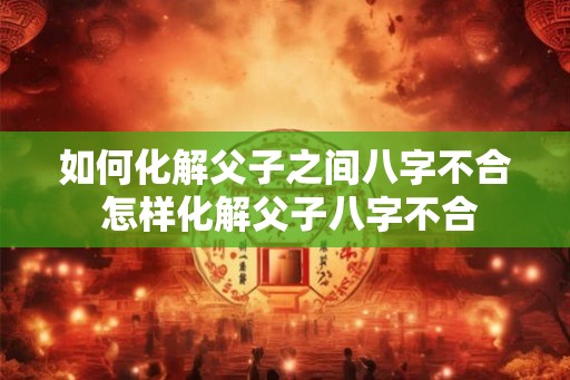 如何化解父子之间八字不合 怎样化解父子八字不合