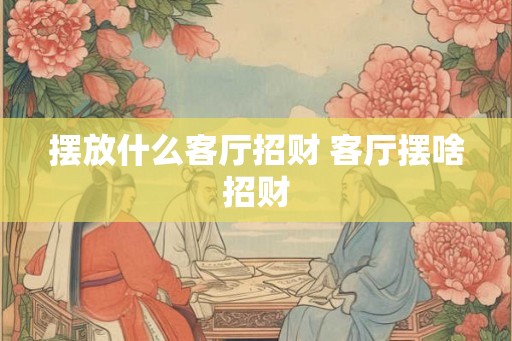 摆放什么客厅招财 客厅摆啥招财 摆放什么客厅招财 客厅摆啥招财