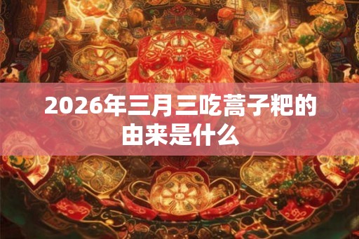 2026年三月三吃蒿子粑的由来是什么 2026年三月三吃蒿子粑的由来是什么