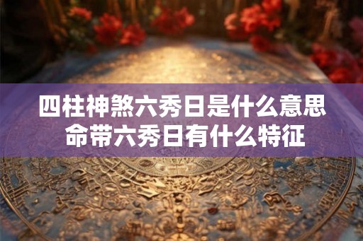 四柱神煞六秀日是什么意思 命带六秀日有什么特征