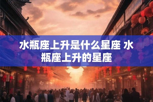 水瓶座上升是什么星座 水瓶座上升的星座