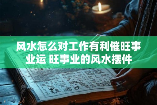 风水怎么对工作有利催旺事业运 旺事业的风水摆件