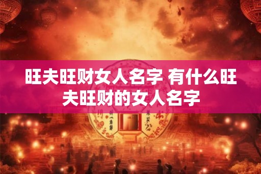 旺夫旺财女人名字 有什么旺夫旺财的女人名字 旺夫旺财女人名字 有什么旺夫旺财的女人名字