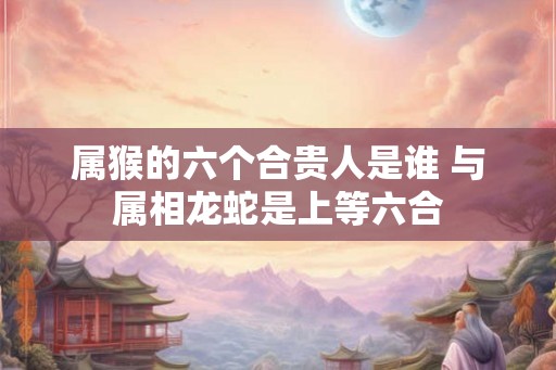 属猴的六个合贵人是谁 与属相龙蛇是上等六合
