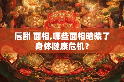 唇翻 面相,哪些面相暗藏了身体健康危机？