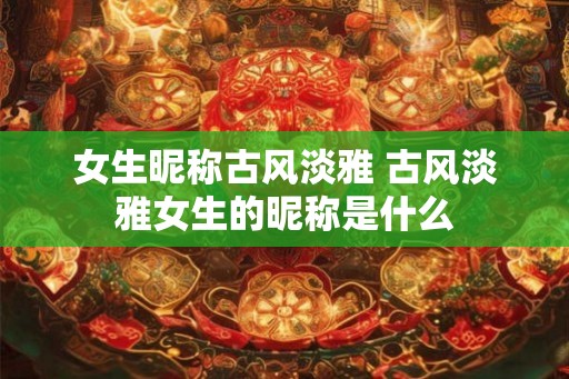 女生昵称古风淡雅 古风淡雅女生的昵称是什么
