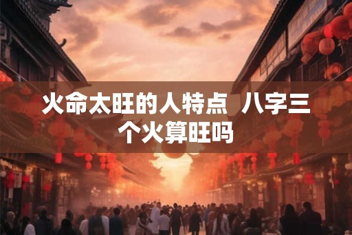 火命太旺的人特点  八字三个火算旺吗