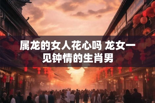 属龙的女人花心吗 龙女一见钟情的生肖男 属龙的女人花心吗 龙女一见钟情的生肖男
