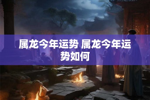属龙今年运势 属龙今年运势如何