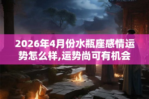 2026年4月份水瓶座感情运势怎么样,运势尚可有机会脱单 2026年4月份水瓶座感情运势怎么样,运势尚可有机会脱单