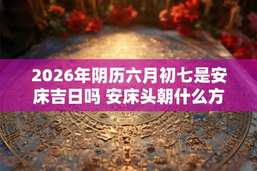 2026年阴历六月初七是安床吉日吗 安床头朝什么方向最好