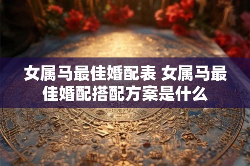 女属马最佳婚配表 女属马最佳婚配搭配方案是什么 女属马最佳婚配表 女属马最佳婚配搭配方案是什么