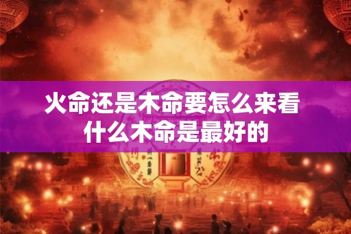 火命还是木命要怎么来看 什么木命是最好的 火命还是木命要怎么来看 什么木命是最好的