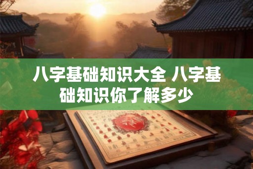 八字基础知识大全 八字基础知识你了解多少 八字基础知识大全 八字基础知识你了解多少