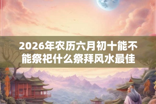 2026年农历六月初十能不能祭祀什么祭拜风水最佳