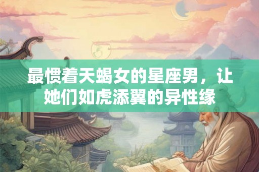 最惯着天蝎女的星座男，让她们如虎添翼的异性缘