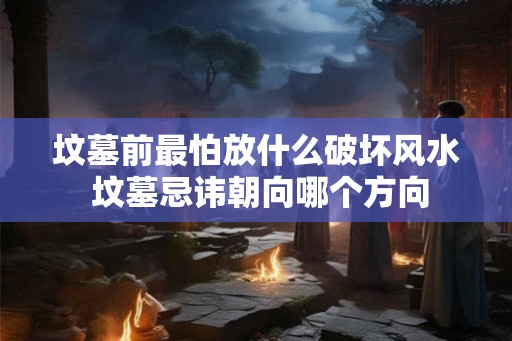 坟墓前最怕放什么破坏风水 坟墓忌讳朝向哪个方向