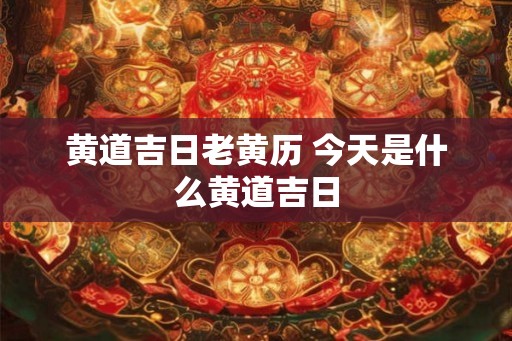 黄道吉日老黄历 今天是什么黄道吉日