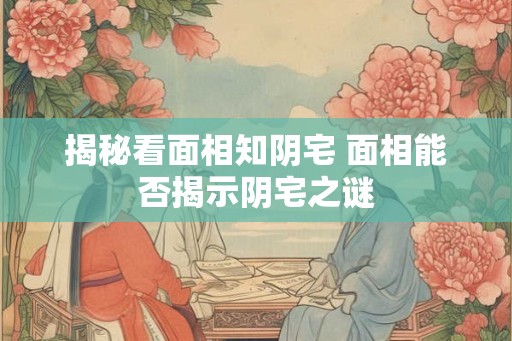 揭秘看面相知阴宅 面相能否揭示阴宅之谜 揭秘看面相知阴宅 面相能否揭示阴宅之谜