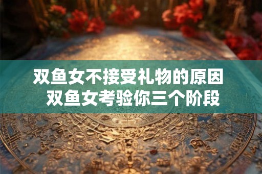 双鱼女不接受礼物的原因 双鱼女考验你三个阶段 双鱼女不接受礼物的原因 双鱼女考验你三个阶段