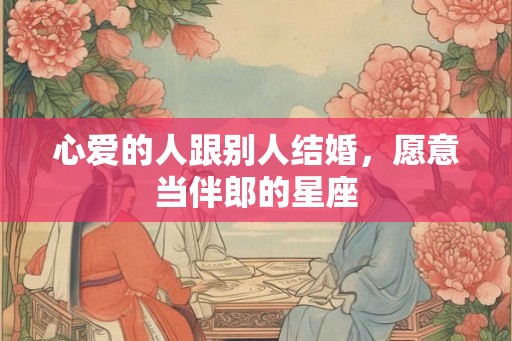 心爱的人跟别人结婚,愿意当伴郎的星座 心爱的人跟别人结婚,愿意当伴郎的星座