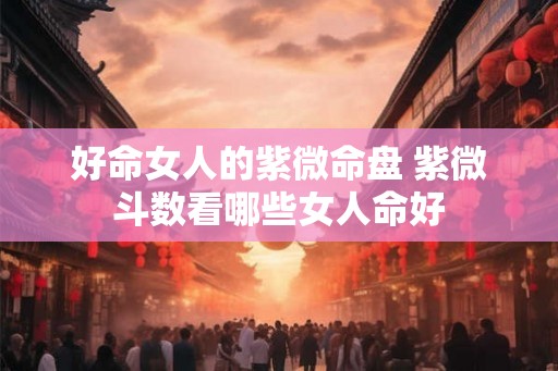 好命女人的紫微命盘 紫微斗数看哪些女人命好 好命女人的紫微命盘 紫微斗数看哪些女人命好