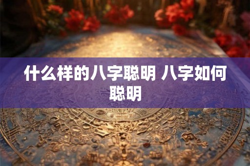 什么样的八字聪明 八字如何聪明 什么样的八字聪明 八字如何聪明