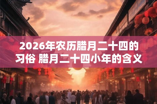 2026年农历腊月二十四的习俗 腊月二十四小年的含义
