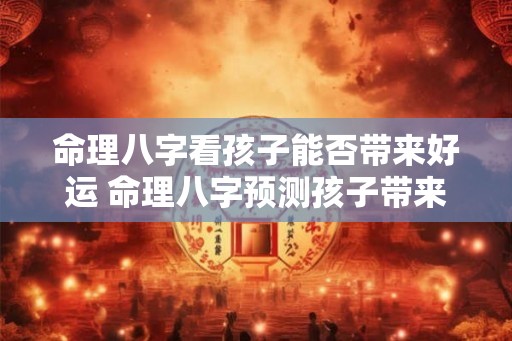 命理八字看孩子能否带来好运 命理八字预测孩子带来好运吗
