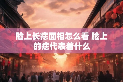 脸上长痣面相怎么看 脸上的痣代表着什么