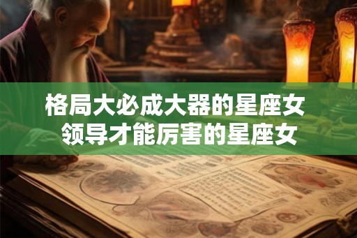 格局大必成大器的星座女 领导才能厉害的星座女