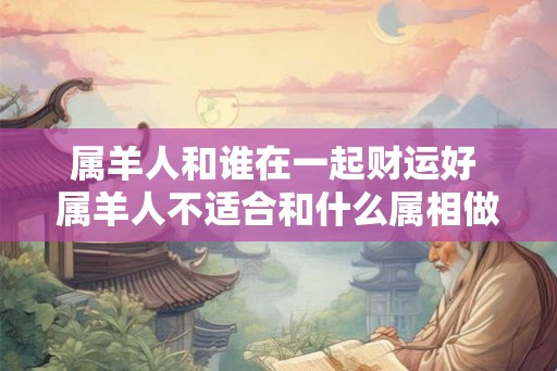 属羊人和谁在一起财运好 属羊人不适合和什么属相做生意