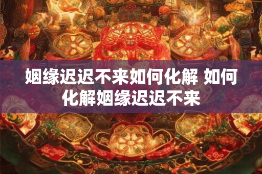 姻缘迟迟不来如何化解 如何化解姻缘迟迟不来