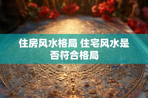 住房风水格局 住宅风水是否符合格局