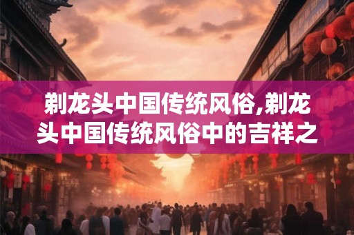 剃龙头中国传统风俗,剃龙头中国传统风俗中的吉祥之意 剃龙头中国传统风俗,剃龙头中国传统风俗中的吉祥之意