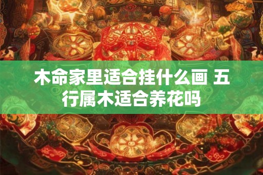 木命家里适合挂什么画 五行属木适合养花吗