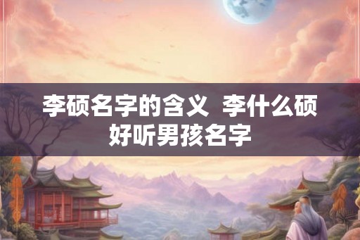 李硕名字的含义  李什么硕好听男孩名字