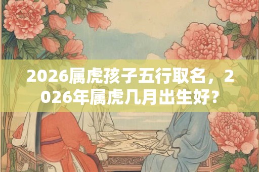 2026属虎孩子五行取名,2026年属虎几月出生好? 2026属虎孩子五行取名,2026年属虎几月出生好?