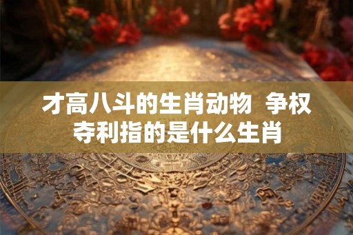 才高八斗的生肖动物 争权夺利指的是什么生肖 才高八斗的生肖动物 争权夺利指的是什么生肖