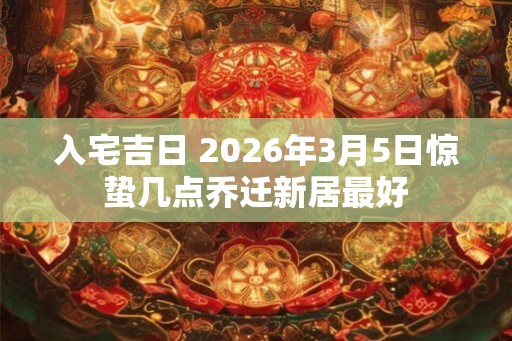 入宅吉日 2026年3月5日惊蛰几点乔迁新居最好