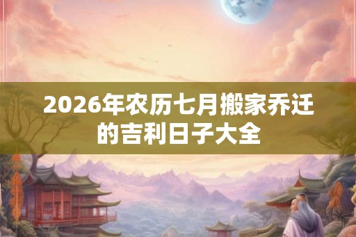2026年农历七月搬家乔迁的吉利日子大全 2026年农历七月搬家乔迁的吉利日子大全