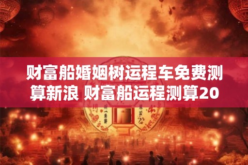 财富船婚姻树运程车免费测算新浪 财富船运程测算2026