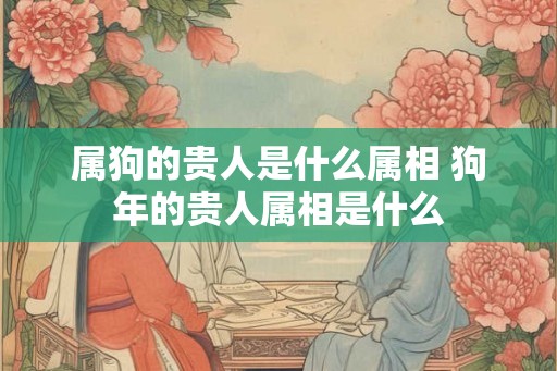 属狗的贵人是什么属相 狗年的贵人属相是什么