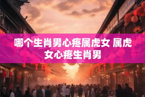 哪个生肖男心疼属虎女 属虎女心疼生肖男