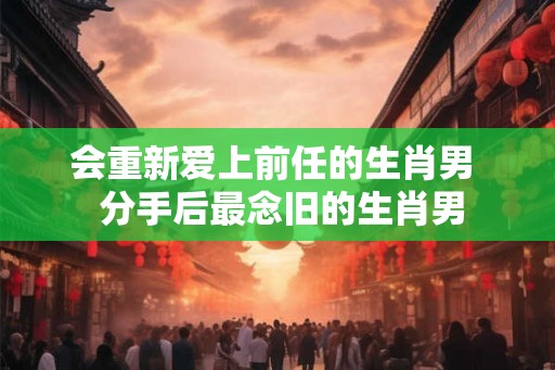 会重新爱上前任的生肖男  分手后最念旧的生肖男