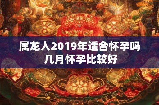 属龙人2019年适合怀孕吗 几月怀孕比较好 属龙人2019年适合怀孕吗 几月怀孕比较好